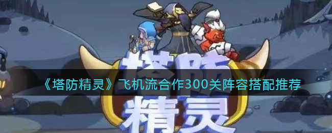 《塔防精灵》飞机流合作300关阵容搭配推荐(精灵塔防act)