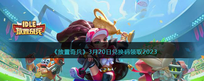 《放置奇兵》3月20日兑换码领取2023(放置奇兵2023年2月兑换码)