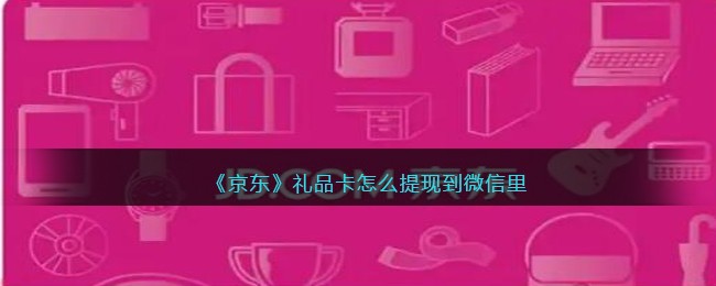 《京东》礼品卡怎么提现到微信里介绍(京东礼品卡里的钱怎么使用)