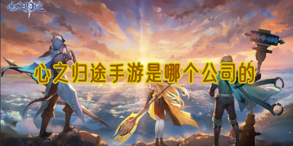 心之归途手游是哪个公司的(now归心之旅)